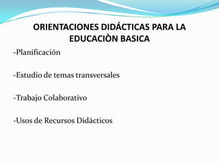 ORIENTACIONES DIDÁCTICAS PARA LA
            EDUCACIÒN BASICA
-Planificación

-Estudio de temas transversales

-Trabajo Colaborativo

-Usos de Recursos Didácticos
 