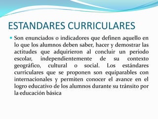ESTANDARES CURRICULARES
 Son enunciados o indicadores que definen aquello en
 lo que los alumnos deben saber, hacer y demostrar las
 actitudes que adquirieron al concluir un periodo
 escolar, independientemente de su contexto
 geográfico, cultural o social. Los estándares
 curriculares que se proponen son equiparables con
 internacionales y permiten conocer el avance en el
 logro educativo de los alumnos durante su tránsito por
 la educación básica
 