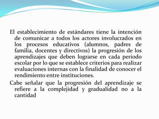 El establecimiento de estándares tiene la intención
  de comunicar a todos los actores involucrados en
  los procesos educativos (alumnos, padres de
  familia, docentes y directivos) la progresión de los
  aprendizajes que deben lograrse en cada periodo
  escolar por lo que se establece criterios para realizar
  evaluaciones internas con la finalidad de conocer el
  rendimiento entre instituciones.
Cabe señalar que la progresión del aprendizaje se
  refiere a la complejidad y gradualidad no a la
  cantidad
 