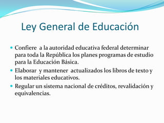 Ley General de Educación
 Confiere a la autoridad educativa federal determinar
  para toda la República los planes programas de estudio
  para la Educación Básica.
 Elaborar y mantener actualizados los libros de texto y
  los materiales educativos.
 Regular un sistema nacional de créditos, revalidación y
  equivalencias.
 