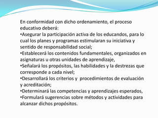 En conformidad con dicho ordenamiento, el proceso
educativo deberá:
•Asegurar la participación activa de los educandos, para lo
cual los planes y programas estimularan su iniciativa y
sentido de responsabilidad social;
•Establecerá los contenidos fundamentales, organizados en
asignaturas u otras unidades de aprendizaje,
•Señalará los propósitos, las habilidades y la destrezas que
corresponde a cada nivel;
•Desarrollará los criterios y procedimientos de evaluación
y acreditación;
•Determinará las competencias y aprendizajes esperados,
•Formulará sugerencias sobre métodos y actividades para
alcanzar dichos propósitos.
 