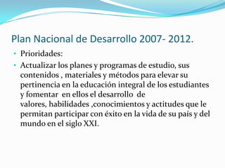 Plan Nacional de Desarrollo 2007- 2012.
• Prioridades:
• Actualizar los planes y programas de estudio, sus
 contenidos , materiales y métodos para elevar su
 pertinencia en la educación integral de los estudiantes
 y fomentar en ellos el desarrollo de
 valores, habilidades ,conocimientos y actitudes que le
 permitan participar con éxito en la vida de su país y del
 mundo en el siglo XXI.
 