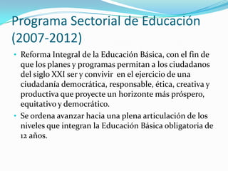 Programa Sectorial de Educación
(2007-2012)
• Reforma Integral de la Educación Básica, con el fin de
  que los planes y programas permitan a los ciudadanos
  del siglo XXI ser y convivir en el ejercicio de una
  ciudadanía democrática, responsable, ética, creativa y
  productiva que proyecte un horizonte más próspero,
  equitativo y democrático.
• Se ordena avanzar hacia una plena articulación de los
  niveles que integran la Educación Básica obligatoria de
  12 años.
 