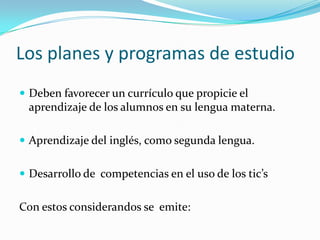 Los planes y programas de estudio
 Deben favorecer un currículo que propicie el
 aprendizaje de los alumnos en su lengua materna.

 Aprendizaje del inglés, como segunda lengua.


 Desarrollo de competencias en el uso de los tic’s


Con estos considerandos se emite:
 