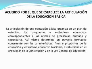ACUERDO POR EL QUE SE ESTABLECE LA ARTICULACIÓN
           DE LA EDUCACION BASICA


La articulación de una educación básica organiza en un plan de
  estudios, los programas y estándares educativos
  correspondientes a los niveles de preescolar, primaria y
  secundaria. Así mismo determina un trayecto formativo
  congruente con las características, fines y propósitos de la
  educación y el Sistema educativo Nacional, establecidas en el
  articulo 3ª de la Constitución y en la Ley General de Educación
 