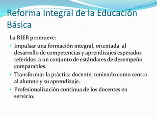 Reforma Integral de la Educación
Básica
La RIEB promueve:
• Impulsar una formación integral, orientada al
  desarrollo de competencias y aprendizajes esperados
  referidos a un conjunto de estándares de desempeño
  comparables.
• Transformar la práctica docente, teniendo como centro
  al alumno y su aprendizaje.
• Profesionalización continua de los docentes en
  servicio.
 