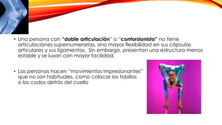 • Una persona con “doble articulación” o “contorsionista” no tiene
articulaciones supernumerarias, sino mayor flexibilidad en sus cápsulas
articulares y sus ligamentos. Sin embargo, presentan una estructura menos
estable y se luxan con mayor facilidad.
• Las personas hacen “movimientos impresionantes”
que no son habituales, como colocar los tobillos
o los codos detrás del cuello
 