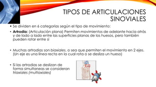 TIPOS DE ARTICULACIONES
SINOVIALES
 Se dividen en 6 categorías según el tipo de movimiento:
• Artrodia: (Articulación plana) Permiten movimientos de adelante hacia atrás
y de lado a lado entre las superficies planas de los huesos, pero también
pueden rotar entre sí
• Muchas artrodias son biaxiales, o sea que permiten el movimiento en 2 ejes.
(Un eje es una línea recta en la cual rota o se desliza un hueso)
• Si las artrodias se deslizan de
forma simultaneas se consideran
triaxiales (multiaxiales)
 