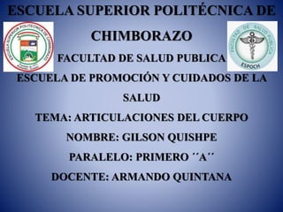 ESCUELA SUPERIOR POLITÉCNICA DE
CHIMBORAZO
FACULTAD DE SALUD PUBLICA
ESCUELA DE PROMOCIÓN Y CUIDADOS DE LA
SALUD
TEMA: ARTICULACIONES DEL CUERPO
NOMBRE: GILSON QUISHPE
PARALELO: PRIMERO ´´A´´
DOCENTE: ARMANDO QUINTANA
 