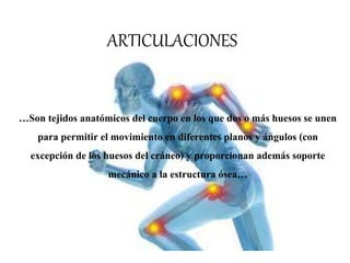 ARTICULACIONES
…Son tejidos anatómicos del cuerpo en los que dos o más huesos se unen
para permitir el movimiento en diferentes planos y ángulos (con
excepción de los huesos del cráneo) y proporcionan además soporte
mecánico a la estructura ósea…
 