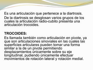 Es una articulación que pertenece a la diartrosis.
De la diartrosis se desglosan varios grupos de los
cuales la articulación radio-cubito presenta una
articulación trocoides.
TROCOIDES:
Es llamada también como articulación en pivote, ya
que son articulaciones sinoviales en las cuales las
superficies articulares pueden tomar una forma
similar a la de un pivote permitiendo
desplazamientos únicamente sobre su eje
longitudinal, pudiendo únicamente efectuar
movimientos de rotación lateral y rotación medial.

 