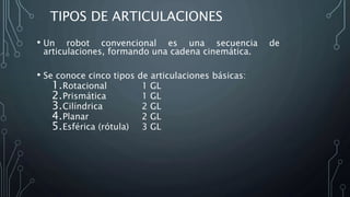 TIPOS DE ARTICULACIONES
• Un robot convencional es una secuencia de
articulaciones, formando una cadena cinemática.
• Se conoce cinco tipos de articulaciones básicas:
1.Rotacional 1 GL
2.Prismática 1 GL
3.Cilíndrica 2 GL
4.Planar 2 GL
5.Esférica (rótula) 3 GL
 