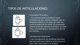 TIPOS DE ARTICULACIONES
Articulación Prismática
• Las articulaciones prismáticas están
formadas por dos uniones anidadas que se
desplazan dentro y a lo largo de cada una,
como la antena de un coche. El movimiento
relativo entre las uniones se produce en línea
recta, extendiéndose ó retrayéndose una de
las uniones.
Articulaciones Rotacional
• Las articulaciones de revolución permiten
que una unión gire sobre un único eje en el
otro, como una puerta y su bisagra.
 