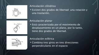 Articulación cilíndrica
• Existen dos grados de libertad: una rotación y
una traslación.
Articulación planar
• Está caracterizada por el movimiento de
desplazamiento en un plano, por lo tanto,
tiene dos grados de libertad.
Articulación esférica
• Combina tres giros en tres direcciones
perpendiculares en el espacio
 