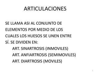 1
ARTICULACIONES
SE LLAMA ASI AL CONJUNTO DE
ELEMENTOS POR MEDIO DE LOS
CUALES LOS HUESOS SE UNEN ENTRE
SÍ. SE DIVIDEN EN:
ART. SINARTROSIS (INMOVILES)
ART. ANFIARTROSIS (SEMIMOVILES)
ART. DIARTROSIS (MOVILES)
 