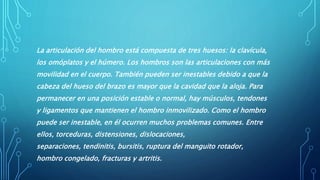 La articulación del hombro está compuesta de tres huesos: la clavícula,
los omóplatos y el húmero. Los hombros son las articulaciones con más
movilidad en el cuerpo. También pueden ser inestables debido a que la
cabeza del hueso del brazo es mayor que la cavidad que la aloja. Para
permanecer en una posición estable o normal, hay músculos, tendones
y ligamentos que mantienen el hombro inmovilizado. Como el hombro
puede ser inestable, en él ocurren muchos problemas comunes. Entre
ellos, torceduras, distensiones, dislocaciones,
separaciones, tendinitis, bursitis, ruptura del manguito rotador,
hombro congelado, fracturas y artritis.
 