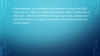 • Generalmente, los problemas del hombro se tratan con RICE.
Estas son las siglas en inglés para reposo, hielo, compresión y
elevación. Otros tratamientos incluyen ejercicios, analgésicos y
antiinflamatorios y cirugía, cuando los otros tratamientos no
surten efecto.
 