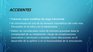 ACCIDENTES
• Fracturas supra-condíleas de rasgo transversal
• Se constituyen en una de las lesiones traumáticas del codo más
frecuentes en el niño y en el adolescente.
• Deben ser consideradas como de extrema gravedad dada la
complejidad de su tratamiento, riesgo de complicaciones
(vasculares y nerviosas) y secuelas como alteraciones en el
desarrollo de la epífisis o en la funcionalidad de la articulación.
 