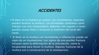 ACCIDENTES
• El dolor en la muñeca es común. Los movimientos repetidos
pueden lesionar la muñeca. Las actividades cotidianas como
trabajar con una computadora, deportes con raqueta o coser,
pueden causar dolor e inclusive el síndrome del túnel del
carpo.
• El dolor en la muñeca con hematomas e inflamación puede ser
signo de un traumatismo. Los signos de una posible fractura
incluyen tanto la deformación de la articulación, como la
incapacidad para mover la muñeca. Algunas fracturas de la
muñeca son a consecuencia de la osteoporosis.
 