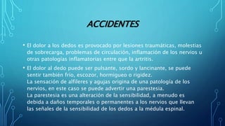 ACCIDENTES
• El dolor a los dedos es provocado por lesiones traumáticas, molestias
de sobrecarga, problemas de circulación, inflamación de los nervios u
otras patologías inflamatorias entre que la artritis.
• El dolor al dedo puede ser pulsante, sordo y lancinante, se puede
sentir también frío, escozor, hormigueo o rigidez.
La sensación de alfileres y agujas origina de una patología de los
nervios, en este caso se puede advertir una parestesia.
La parestesia es una alteración de la sensibilidad, a menudo es
debida a daños temporales o permanentes a los nervios que llevan
las señales de la sensibilidad de los dedos a la médula espinal.
 