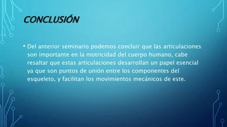 CONCLUSIÓN
• Del anterior seminario podemos concluir que las articulaciones
son importante en la motricidad del cuerpo humano, cabe
resaltar que estas articulaciones desarrollan un papel esencial
ya que son puntos de unión entre los componentes del
esqueleto, y facilitan los movimientos mecánicos de este.
 