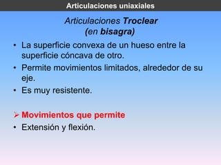 Articulaciones uniaxiales

            Articulaciones Troclear
                  (en bisagra)
• La superficie convexa de un hueso entre la
  superficie cóncava de otro.
• Permite movimientos limitados, alrededor de su
  eje.
• Es muy resistente.

 Movimientos que permite
• Extensión y flexión.
 