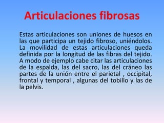 Articulaciones fibrosas
Estas articulaciones son uniones de huesos en
las que participa un tejido fibroso, uniéndolos.
La movilidad de estas articulaciones queda
definida por la longitud de las fibras del tejido.
A modo de ejemplo cabe citar las articulaciones
de la espalda, las del sacro, las del cráneo las
partes de la unión entre el parietal , occipital,
frontal y temporal , algunas del tobillo y las de
la pelvis.
 