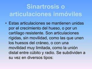 Sinartrosis o
  articulaciones inmóviles
• Estas articulaciones se mantienen unidas
  por el crecimiento del hueso, o por un
  cartílago resistente. Son articulaciones
  rígidas, sin movilidad, como las que unen
  los huesos del cráneo, o con una
  movilidad muy limitada, como la unión
  distal entre cúbito y radio. Se subdividen a
  su vez en diversos tipos:
 