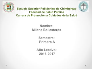Escuela Superior Politécnica de Chimborazo
Facultad de Salud Pública
Carrera de Promoción y Cuidados de la Salud
Nombre:
Milena Ballesteros
Semestre:
Primero A
Año Lectivo:
2016-2017
 