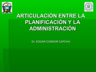 ARTICULACIÓN ENTRE LA
  PLANIFICACIÓN Y LA
    ADMINISTRACIÓN

    Dr. EDGAR CONDOR CAPCHA
 