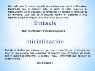 Una cadena en C++ es un conjunto de caracteres, o valores de tipo char,
  terminados con el carácter nulo, es decir el valor numérico 0.
  Internamente, en el ordenador, se almacenan en posiciones consecutivas
  de memoria. Este tipo de estructuras recibe un tratamiento muy
  especial, ya que es de gran utilidad y su uso es continuo.




              char <identificador> [<longitud máxima>];




Cuando se declara una cadena hay que tener en cuenta que tendremos que
reservar una posición para almacenar el carácter nulo terminador, de modo
que si queremos almacenar la cadena "HOLA", tendremos que declarar la
cadena como:
                            char Saludo[5];
 