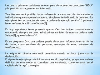 Las cuatro primeras posiciones se usan para almacenar los caracteres "HOLA"
y la posición extra, para el carácter nulo.

También nos será posible hacer referencia a cada uno de los caracteres
individuales que componen la cadena, simplemente indicando la posición. Por
ejemplo el tercer carácter de nuestra cadena de ejemplo será la 'L', podemos
hacer referencia a él como Saludo[2].

Es muy importante tener presente que en C++, los índices tomarán valores
empezando siempre en cero, así el primer carácter de nuestra cadena sería
Saludo[0], que es la letra 'H'.

En un programa C++, una cadena puede almacenar informaciones en forma
de texto, como nombres de personas, mensajes de error, números de
teléfono, etc.

La asignación directa sólo está permitida cuando se hace junto con la
declaración.
El siguiente ejemplo producirá un error en el compilador, ya que una cadena
definida de este modo se considera una constante, como veremos en el
capítulo de "arrays" o arreglos.
 