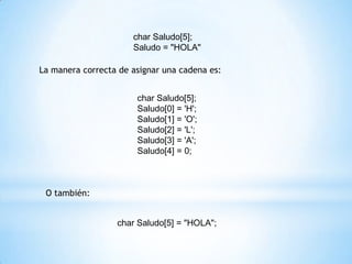 char Saludo[5];
                      Saludo = "HOLA"

La manera correcta de asignar una cadena es:


                       char Saludo[5];
                       Saludo[0] = 'H';
                       Saludo[1] = 'O';
                       Saludo[2] = 'L';
                       Saludo[3] = 'A';
                       Saludo[4] = 0;



 O también:


                  char Saludo[5] = "HOLA";
 