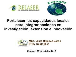 MSc. Laura Ramírez Cartín
INTA, Costa Rica
Fortalecer las capacidades locales
para integrar acciones en
investigación, extensión e innovación
Uruguay, 30 de octubre 2012
 