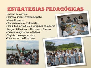 •Salidas de campo.
•Correo escolar intermunicipal e
interinstitucional
•Conversatorios - Entrevistas
•Consultas individuales, grupales, familiares.
•Juegos didácticos. – Revistas. - Prensa
•Paseos imaginarios. – Videos
•Registro de experiencias.
•Elaboración de Bitácoras
 