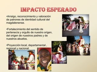 •Arraigo, reconocimiento y valoración
de patrones de identidad cultural del
magdalenense.

•Fortalecimiento del sentido de
pertenecía y orgullo de nuestro origen,
del origen de nuestros padres y de
nuestros abuelos.

•Proyección local, departamental ,
regional y nacional.
 