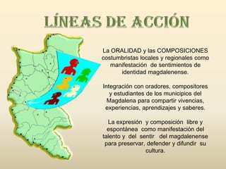 La ORALIDAD y las COMPOSICIONES
costumbristas locales y regionales como
   manifestación de sentimientos de
      identidad magdalenense.

Integración con oradores, compositores
   y estudiantes de los municipios del
  Magdalena para compartir vivencias,
 experiencias, aprendizajes y saberes.

  La expresión y composición libre y
  espontánea como manifestación del
talento y del sentir del magdalenense
 para preservar, defender y difundir su
                cultura.
 