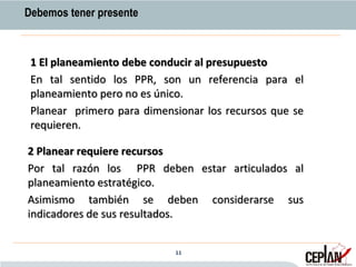2 Planear requiere recursos
Por tal razón los PPR deben estar articulados al
planeamiento estratégico.
Asimismo también se deben considerarse sus
indicadores de sus resultados.
Debemos tener presente
1 El planeamiento debe conducir al presupuesto
En tal sentido los PPR, son un referencia para el
planeamiento pero no es único.
Planear primero para dimensionar los recursos que se
requieren.
11
 