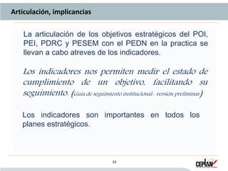 13 13
Articulación, implicancias
La articulación de los objetivos estratégicos del POI,
PEI, PDRC y PESEM con el PEDN en la practica se
llevan a cabo atreves de los indicadores.
Los indicadores son importantes en todos los
planes estratégicos.
Los indicadores nos permiten medir el estado de
cumplimiento de un objetivo, facilitando su
seguimiento. (Guía de seguimiento institucional- versión preliminar)
 