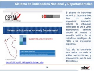 18 18
Sistema de Indicadores Nacional y Departamentales
El sistema de indicadores
nacional y departamentales
tiene por objetivo
proporcionar información
histórica de indicadores
estratégicos de uno o varios
departamentos, asimismo
también se muestra la
evolución histórica de los
indicadores estratégicos del
PEDN y las proyecciones
respectivas.
Todo ello es fundamental
para realizar una serie de
análisis socioeconómicos, y
posteriormente para la toma
de decisiones.
http://162.246.17.247:8080/sis/index-1.php
 