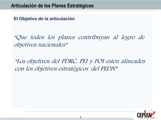 5
“Que todos los planes contribuyan al logro de
objetivos nacionales”
El Objetivo de la articulación
Articulación de los Planes Estratégicos
“Los objetivos del PDRC, PEI y POI estén alineados
con los objetivos estratégicos del PEDN”
 
