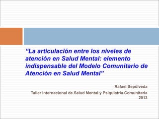 “La articulación entre los niveles de 
atención en Salud Mental: elemento 
indispensable del Modelo Comunitario de 
Atención en Salud Mental” 
Rafael Sepúlveda 
Taller Internacional de Salud Mental y Psiquiatría Comunitaria 
2013 
 