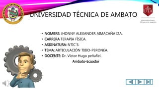 UNIVERSIDAD TÉCNICA DE AMBATO.
• NOMBRE: JHONNY ALEXANDER AIMACAÑA IZA.
• CARRERA TERAPIA FÍSICA.
• ASIGNATURA: NTIC´S.
• TEMA: ARTICULACIÓN TIBIO-PERONEA.
• DOCENTE: Dr. Víctor Hugo peñafiel.
Ambato-Ecuador
 