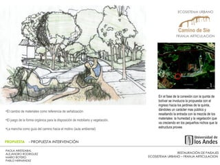 RESTAURACIÓN DE PAISAJES ECOSISTEMA URBANO – FRANJA ARTICULACION  PAOLA ARISTIZABAL  ALEJANDRO RODRIGUEZ  MARIO BOTERO  PABLO HERNÁNDEZ  PROPUESTA  - PROPUESTA INTERVENCIÓN En el fase de la conexión con la quinta de bolívar se involucra la propuesta con el ingreso hacia los jardines de la quinta, dándoles un carácter mas público y resaltando la entrada con la mezcla de los materiales  la humedad y la vegetación que va creciendo en los pequeños nichos que la estructura provee.  El cambio de materiales como referencia de señalización. El juego de la forma orgánica para la disposición de mobiliario y vegetación. La mancha como guía del camino hacia el molino (aula ambiental) _1 ECOSISTEMA URBANO  FRANJA ARTICULACION  
