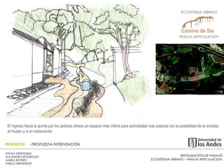 RESTAURACIÓN DE PAISAJES ECOSISTEMA URBANO – FRANJA ARTICULACION  PAOLA ARISTIZABAL  ALEJANDRO RODRIGUEZ  MARIO BOTERO  PABLO HERNÁNDEZ  PROPUESTA  - PROPUESTA INTERVENCIÓN El ingreso hacia la quinta por los jardines ofrece un espacio más íntimo para actividades mas pasivas con la posibilidad de la entrada al museo y a un restaurante  ECOSISTEMA URBANO  FRANJA ARTICULACION  