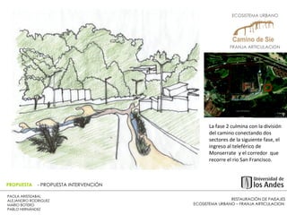 RESTAURACIÓN DE PAISAJES ECOSISTEMA URBANO – FRANJA ARTICULACION  PAOLA ARISTIZABAL  ALEJANDRO RODRIGUEZ  MARIO BOTERO  PABLO HERNÁNDEZ  PROPUESTA  - PROPUESTA INTERVENCIÓN La fase 2 culmina con la división del camino conectando dos sectores de la siguiente fase, el ingreso al teleférico de Monserrate  y el corredor  que recorre el rio San Francisco. ECOSISTEMA URBANO  FRANJA ARTICULACION  