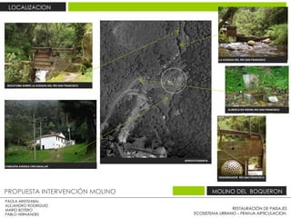 RESTAURACIÓN DE PAISAJES ECOSISTEMA URBANO – FRANJA ARTICULACION  PAOLA ARISTIZABAL  ALEJANDRO RODRIGUEZ  MARIO BOTERO  PABLO HERNÁNDEZ  PROPUESTA INTERVENCIÓN MOLINO  MOLINO DEL  BOQUERON  LOCALIZACION  BOCATOMA SOBRE LA ACEQUIA DEL RÍO SAN FRANCISCO .  DESARENADOR  RÍO SAN FRANCISCO .  LA ACEQUIA DEL RÍO SAN FRANCISCO .  CONEXIÓN AVENIDA CIRCUNVALAR  AEROFOTOGRAFIA  ALBERCA EN PIEDRA RIO SAN FRANCISCO  