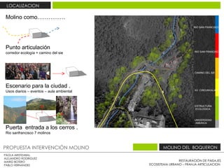 RESTAURACIÓN DE PAISAJES ECOSISTEMA URBANO – FRANJA ARTICULACION  PAOLA ARISTIZABAL  ALEJANDRO RODRIGUEZ  MARIO BOTERO  PABLO HERNÁNDEZ  PROPUESTA INTERVENCIÓN MOLINO  MOLINO DEL  BOQUERON  LOCALIZACION  RIO SAN FRANCISCO  RIO SAN FRANCISCO  CAMINO DEL SIE AV  CIRCUNVALAR  ESTRUCTURA ECOLOGICA  UNIVERSIDAD  AMERICA Molino  como…………… Punto articulación  corredor ecología + camino del sie  Puerta  entrada a los cerros .  Rio sanfrancisco 7 molinos  Escenario para la ciudad .  Usos diarios – eventos – aula ambiental  