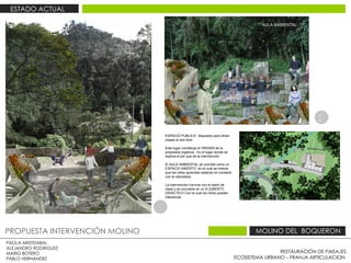 RESTAURACIÓN DE PAISAJES ECOSISTEMA URBANO – FRANJA ARTICULACION  PAOLA ARISTIZABAL  ALEJANDRO RODRIGUEZ  MARIO BOTERO  PABLO HERNÁNDEZ  PROPUESTA INTERVENCIÓN MOLINO  MOLINO DEL  BOQUERON  ESTADO ACTUAL  ESPACIO PUBLICO  dispuesto para dictar clases al aire libre.  Este lugar constituye el ORIGEN de la propuesta orgánica . Es el lugar donde se explica el por que de la intervención. El AULA AMBIENTAL se concibe como un ESPACIO ABIERTO  en el cual se intenta que los niños aprendan estando en contacto con la naturaleza  .  La intervención convive con el salón de clase y se convierte en un ELEMENTO DIDÁCTICO Con el cual los niños pueden interactuar  1 2 2 1 