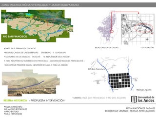 RESTAURACIÓN DE PAISAJES ECOSISTEMA URBANO – FRANJA ARTICULACION  PAOLA ARISTIZABAL  ALEJANDRO RODRIGUEZ  MARIO BOTERO  PABLO HERNÁNDEZ  RESEÑA HISTORICA  - PROPUESTA INTERVENCIÓN LOCALIZACIÓN  - PROPUESTA INTERVENCIÓN ZONA MOLINOS RIÓ SAN FRANCISCO Y JARDIN BOLIVARIANO  RIO SAN FRANCISCO RIO San Francisco RIO San Agustín  LIMITES :  RIOS SAN FRANCISCO Y RIO SAN AGUSTIN  NACE EN EL PÁRAMO DE CHOACHÍ  RECIBE EL CAUDAL DE LAS QUEBRADAS :  SAN BRUNO  Y  GUADALUPE SANTUARIO DE LOS MUISCAS  :  VICACHÁ  "EL RESPLANDOR DE LA NOCHE".  . 1550  ADOPTARÍA EL NOMBRE DE SAN FRANCISCO ( COMUNIDAD RELIGIOSA FRANCISCANA ) DURANTE SUS PRIMEROS SIGLOS, ABASTECIÓ DE AGUA A TODA LA CIUDAD LOCALIZACIÓN RELACION CON LA CIUDAD  